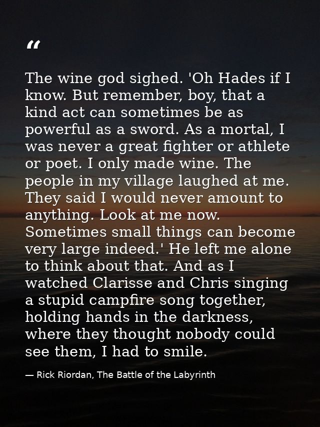 The wine god sighed. 'Oh Hades if I know. But remember, boy, that a kind act can sometimes be as powerful as a sword. As — Rick Riordan, The Battle of the Labyrinth