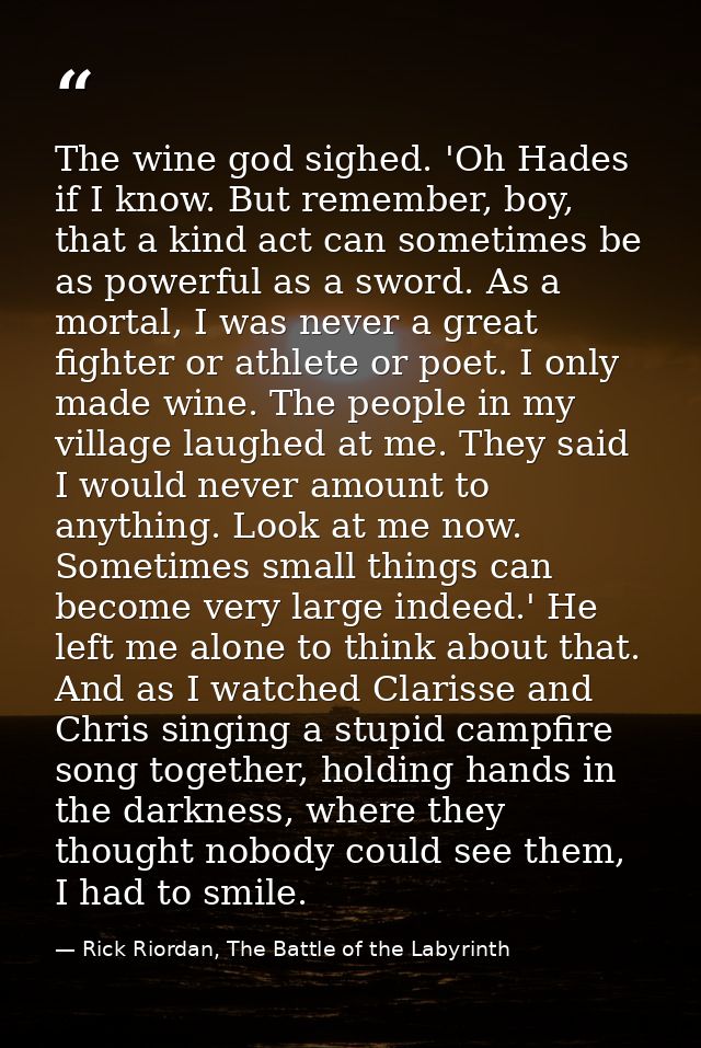 The wine god sighed. 'Oh Hades if I know. But remember, boy, that a kind act can sometimes be as powerful as a sword. As — Rick Riordan, The Battle of the Labyrinth