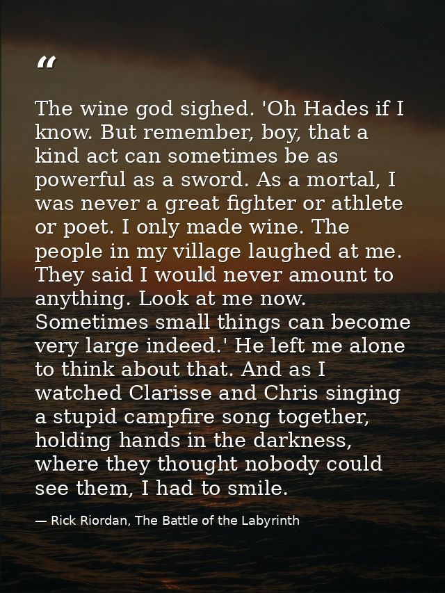 The wine god sighed. 'Oh Hades if I know. But remember, boy, that a kind act can sometimes be as powerful as a sword. As — Rick Riordan, The Battle of the Labyrinth