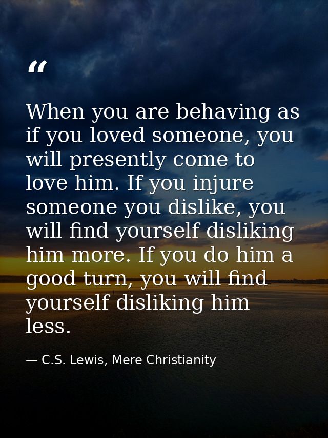 When you are behaving as if you loved someone, you will presently come to love him. If you injure someone you dislike, y — C.S. Lewis, Mere Christianity