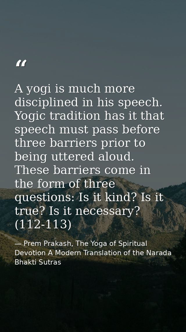 A yogi is much more disciplined in his speech. Yogic tradition has it that speech must pass before three barriers prior  — Prem Prakash, The Yoga of Spiritual Devotion A Modern Translation of the Narada Bhakti Sutras