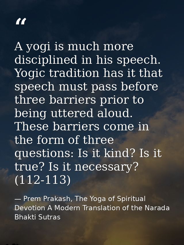 A yogi is much more disciplined in his speech. Yogic tradition has it that speech must pass before three barriers prior  — Prem Prakash, The Yoga of Spiritual Devotion A Modern Translation of the Narada Bhakti Sutras