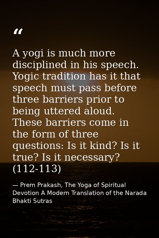 A yogi is much more disciplined in his speech. Yogic tradition has it that speech must pass before three barriers prior  — Prem Prakash, The Yoga of Spiritual Devotion A Modern Translation of the Narada Bhakti Sutras