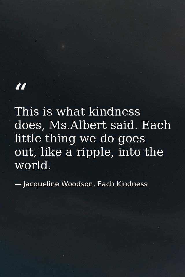 This is what kindness does, Ms.Albert said. Each little thing we do goes out, like a ripple, into the world. — Jacqueline Woodson, Each Kindness