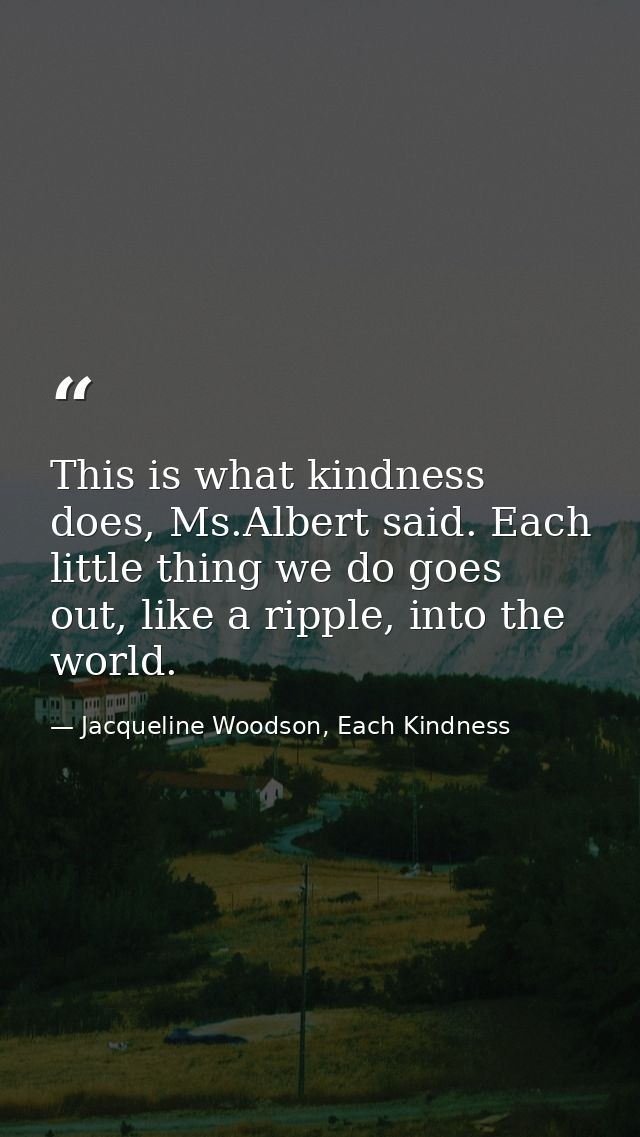 This is what kindness does, Ms.Albert said. Each little thing we do goes out, like a ripple, into the world. — Jacqueline Woodson, Each Kindness