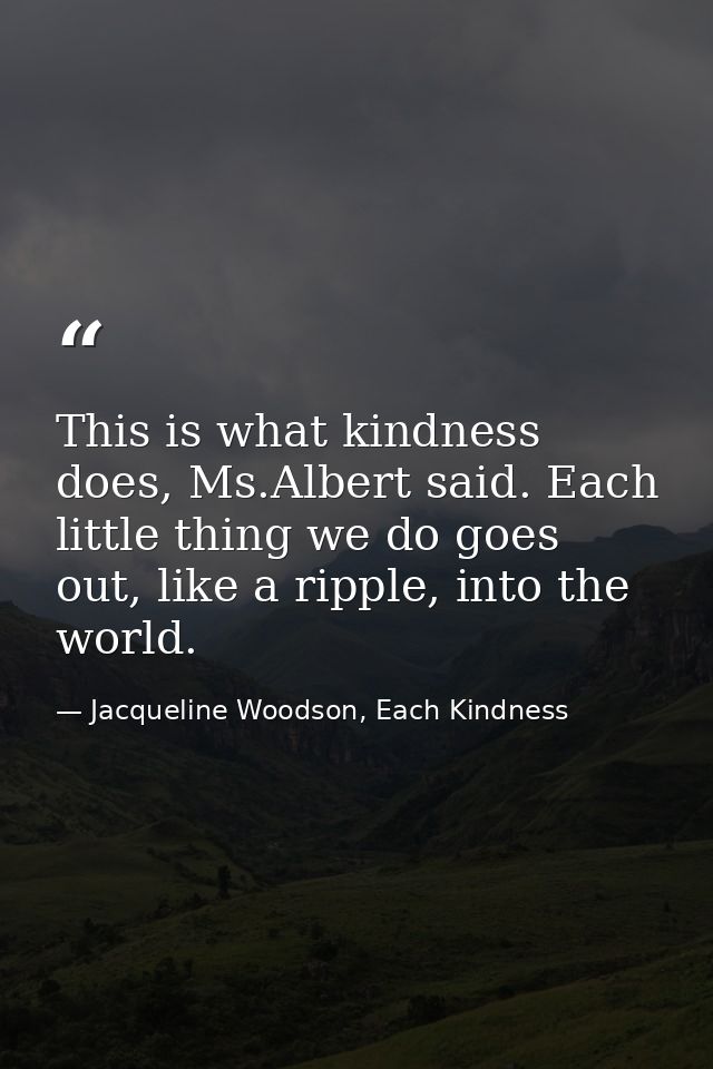 This is what kindness does, Ms.Albert said. Each little thing we do goes out, like a ripple, into the world. — Jacqueline Woodson, Each Kindness