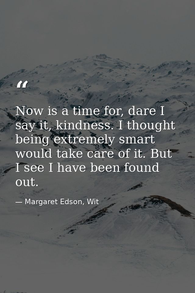Now is a time for, dare I say it, kindness. I thought being extremely smart would take care of it. But I see I have been — Margaret Edson, Wit