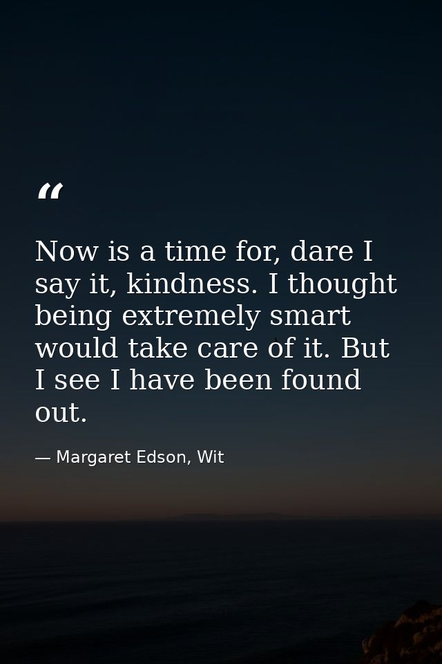 Now is a time for, dare I say it, kindness. I thought being extremely smart would take care of it. But I see I have been — Margaret Edson, Wit