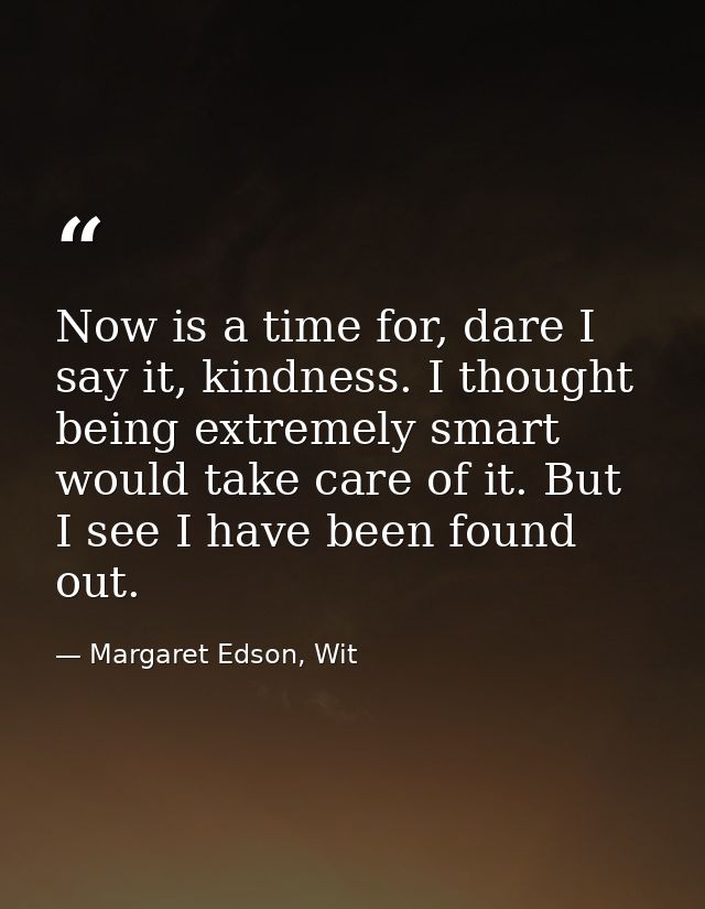 Now is a time for, dare I say it, kindness. I thought being extremely smart would take care of it. But I see I have been — Margaret Edson, Wit