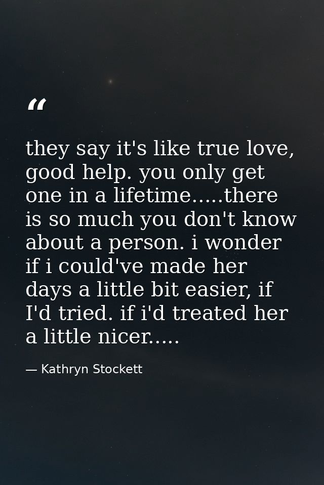 they say it's like true love, good help. you only get one in a lifetime.....there is so much you don't know about a pers — Kathryn Stockett