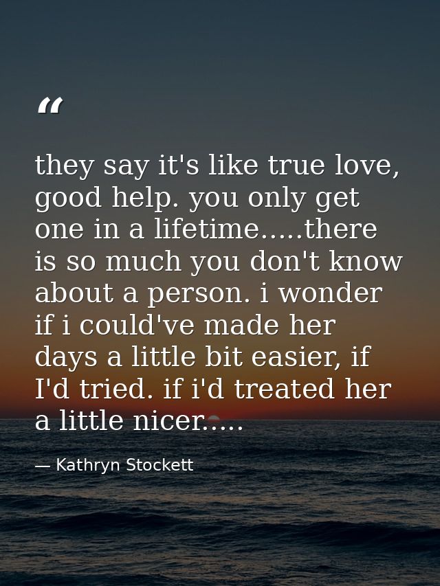 they say it's like true love, good help. you only get one in a lifetime.....there is so much you don't know about a pers — Kathryn Stockett