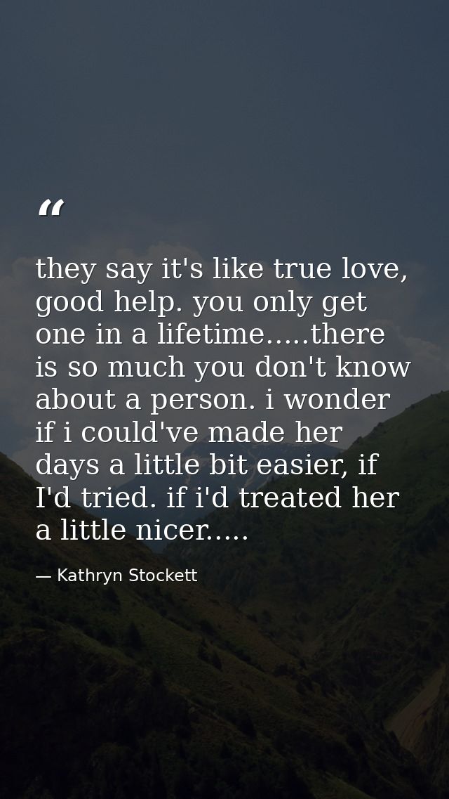 they say it's like true love, good help. you only get one in a lifetime.....there is so much you don't know about a pers — Kathryn Stockett