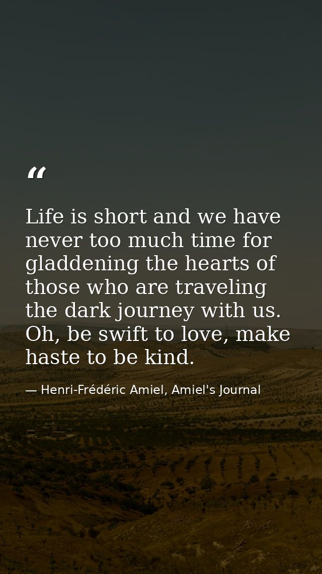 Life is short and we have never too much time for gladdening the hearts of those who are traveling the dark journey with — Henri-Frédéric Amiel, Amiel's Journal