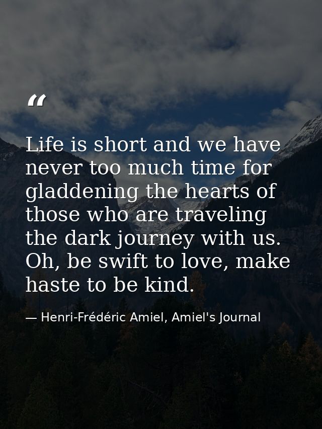 Life is short and we have never too much time for gladdening the hearts of those who are traveling the dark journey with — Henri-Frédéric Amiel, Amiel's Journal