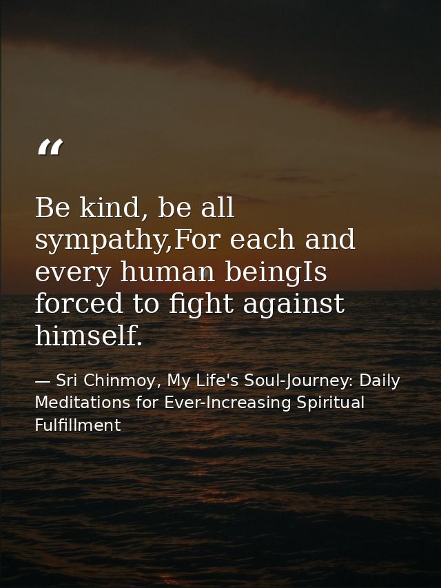 Be kind, be all sympathy,For each and every human beingIs forced to fight against himself. — Sri Chinmoy, My Life's Soul-Journey: Daily Meditations for Ever-Increasing Spiritual Fulfillment