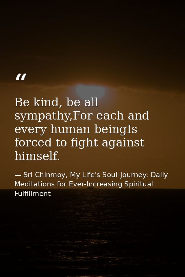 Be kind, be all sympathy,For each and every human beingIs forced to fight against himself. — Sri Chinmoy, My Life's Soul-Journey: Daily Meditations for Ever-Increasing Spiritual Fulfillment