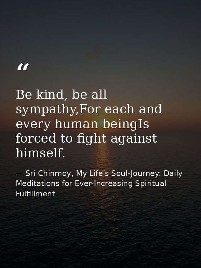 Be kind, be all sympathy,For each and every human beingIs forced to fight against himself. — Sri Chinmoy, My Life's Soul-Journey: Daily Meditations for Ever-Increasing Spiritual Fulfillment