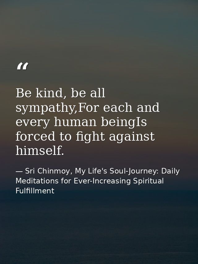 Be kind, be all sympathy,For each and every human beingIs forced to fight against himself. — Sri Chinmoy, My Life's Soul-Journey: Daily Meditations for Ever-Increasing Spiritual Fulfillment