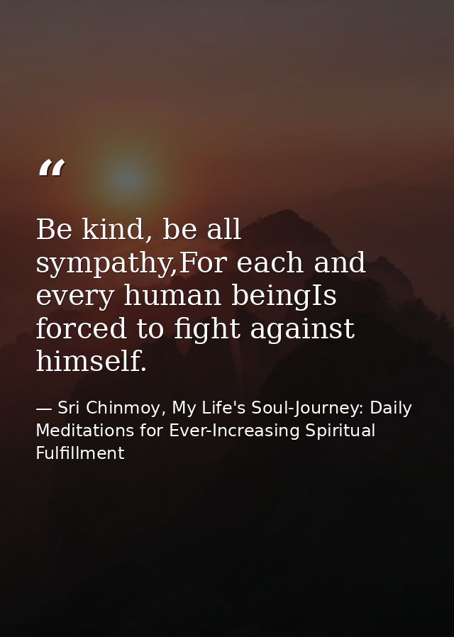 Be kind, be all sympathy,For each and every human beingIs forced to fight against himself. — Sri Chinmoy, My Life's Soul-Journey: Daily Meditations for Ever-Increasing Spiritual Fulfillment