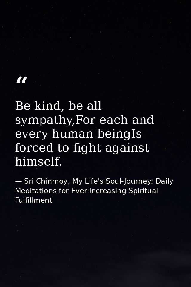 Be kind, be all sympathy,For each and every human beingIs forced to fight against himself. — Sri Chinmoy, My Life's Soul-Journey: Daily Meditations for Ever-Increasing Spiritual Fulfillment
