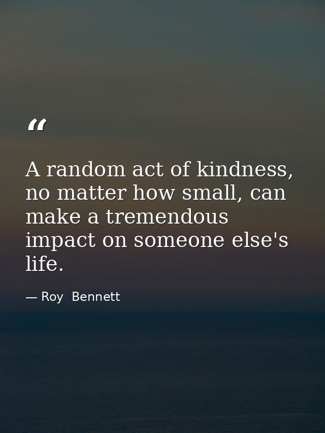A random act of kindness, no matter how small, can make a tremendous impact on someone else's life. — Roy  Bennett