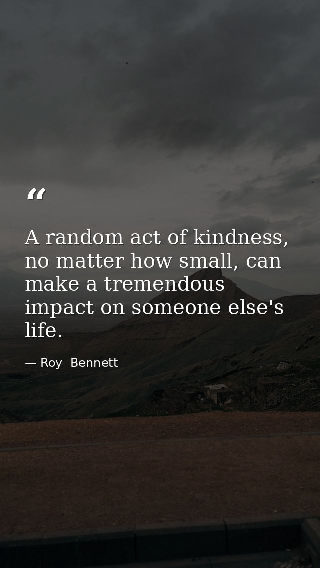 A random act of kindness, no matter how small, can make a tremendous impact on someone else's life. — Roy  Bennett
