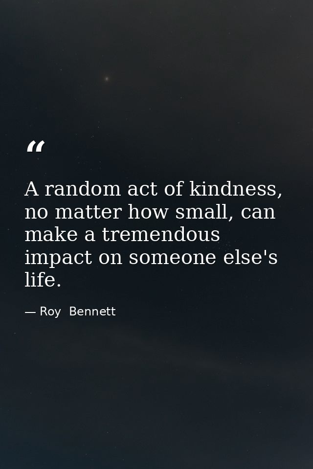 A random act of kindness, no matter how small, can make a tremendous impact on someone else's life. — Roy  Bennett