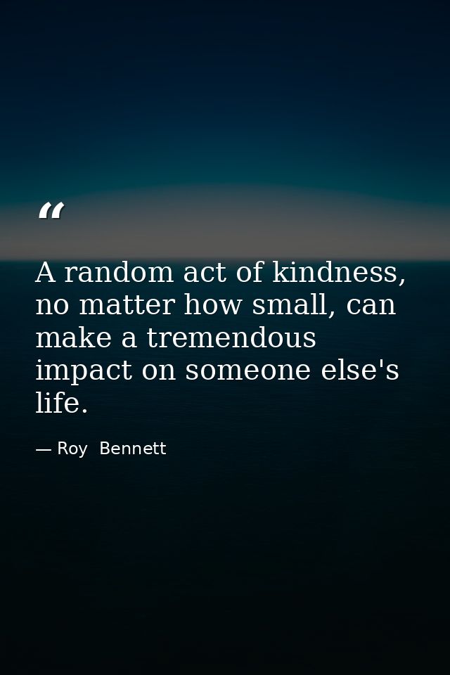 A random act of kindness, no matter how small, can make a tremendous impact on someone else's life. — Roy  Bennett
