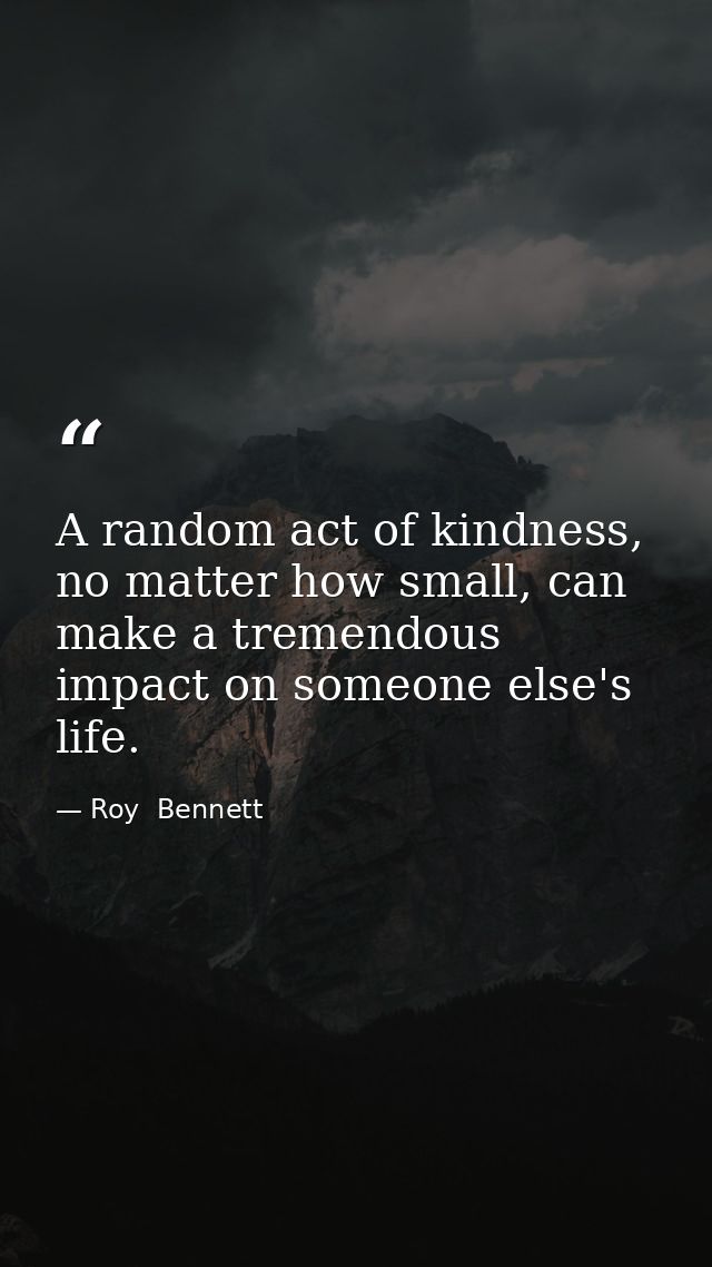 A random act of kindness, no matter how small, can make a tremendous impact on someone else's life. — Roy  Bennett