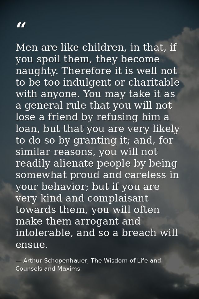 Men are like children, in that, if you spoil them, they become naughty. Therefore it is well not to be too indulgent or  — Arthur Schopenhauer, The Wisdom of Life and Counsels and Maxims
