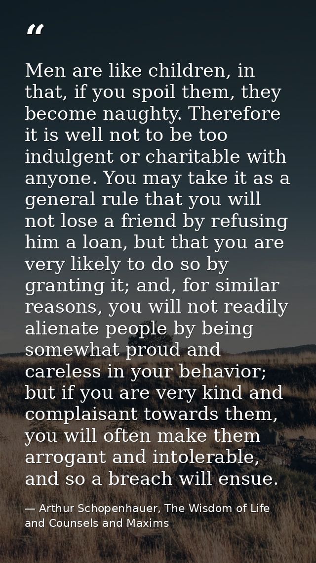 Men are like children, in that, if you spoil them, they become naughty. Therefore it is well not to be too indulgent or  — Arthur Schopenhauer, The Wisdom of Life and Counsels and Maxims