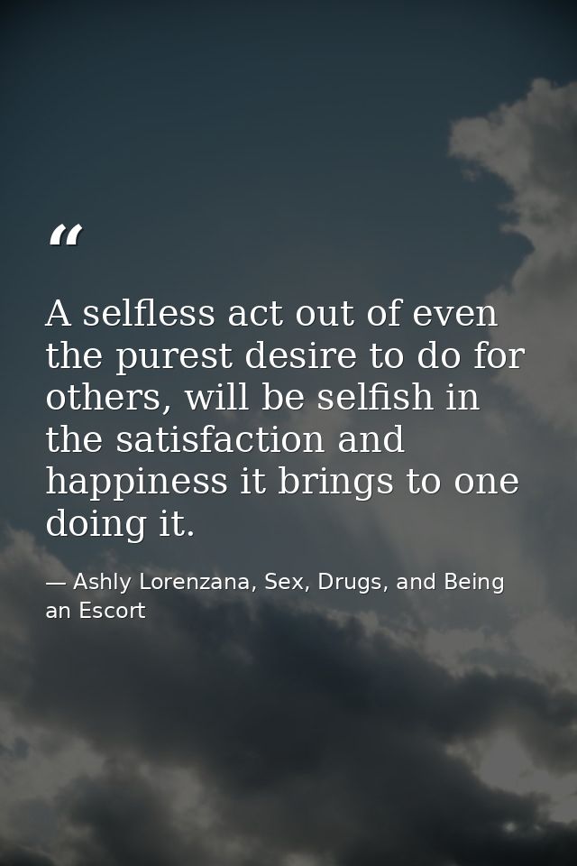 A selfless act out of even the purest desire to do for others, will be selfish in the satisfaction and happiness it brin — Ashly Lorenzana, Sex, Drugs, and Being an Escort