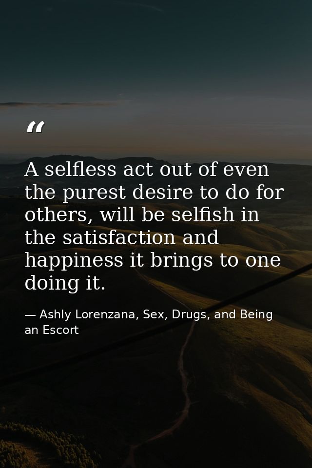 A selfless act out of even the purest desire to do for others, will be selfish in the satisfaction and happiness it brin — Ashly Lorenzana, Sex, Drugs, and Being an Escort