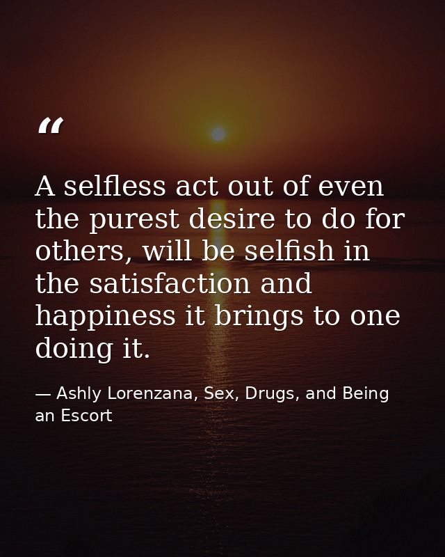 A selfless act out of even the purest desire to do for others, will be selfish in the satisfaction and happiness it brin — Ashly Lorenzana, Sex, Drugs, and Being an Escort