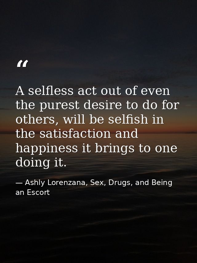 A selfless act out of even the purest desire to do for others, will be selfish in the satisfaction and happiness it brin — Ashly Lorenzana, Sex, Drugs, and Being an Escort