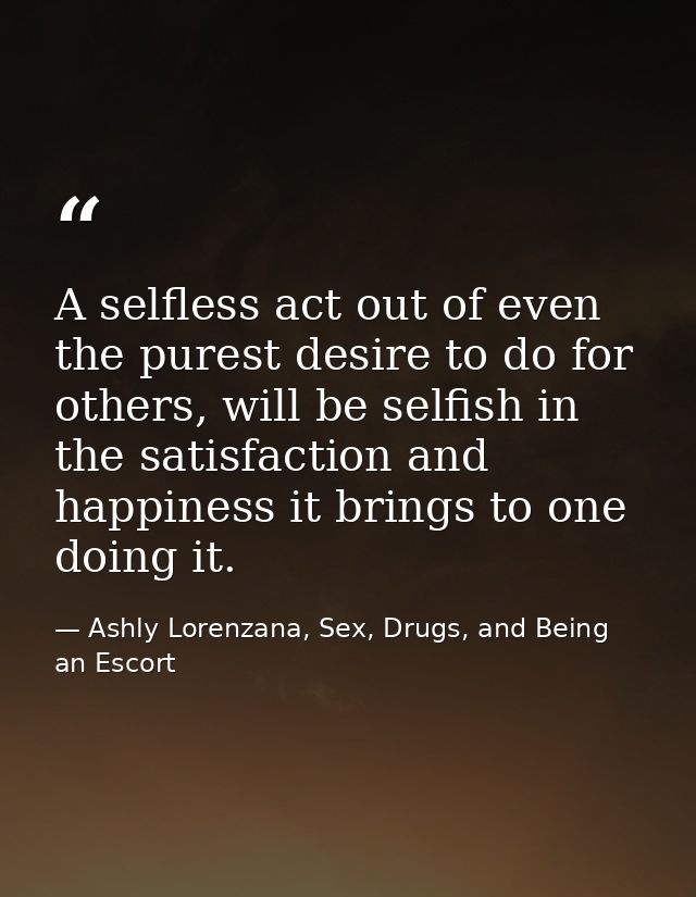 A selfless act out of even the purest desire to do for others, will be selfish in the satisfaction and happiness it brin — Ashly Lorenzana, Sex, Drugs, and Being an Escort