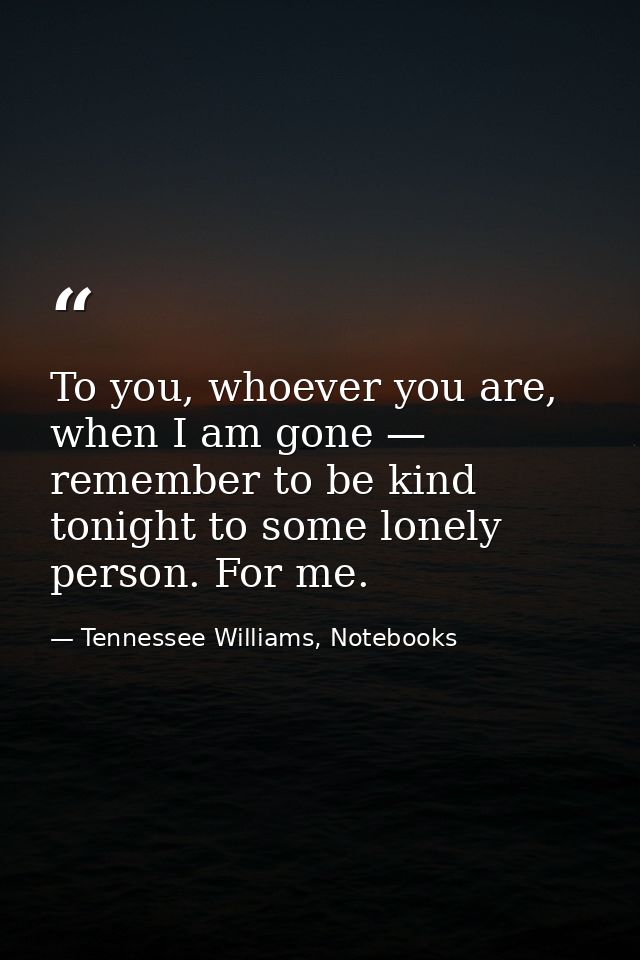 To you, whoever you are, when I am gone — remember to be kind tonight to some lonely person. For me. — Tennessee Williams, Notebooks