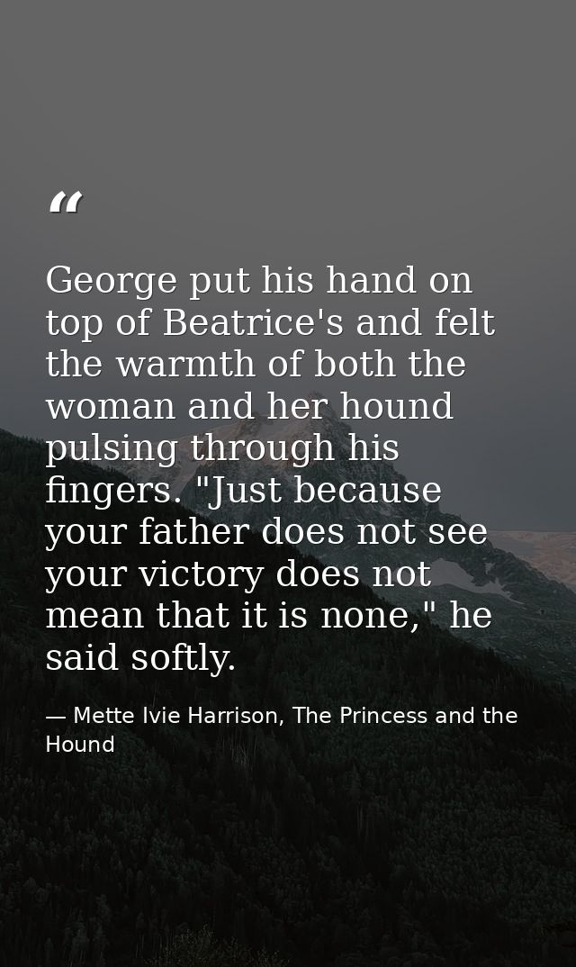 George put his hand on top of Beatrice's and felt the warmth of both the woman and her hound pulsing through his fingers — Mette Ivie Harrison, The Princess and the Hound