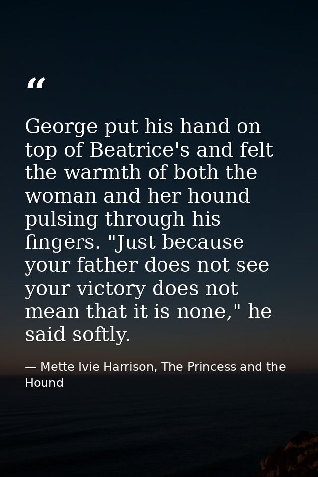 George put his hand on top of Beatrice's and felt the warmth of both the woman and her hound pulsing through his fingers — Mette Ivie Harrison, The Princess and the Hound