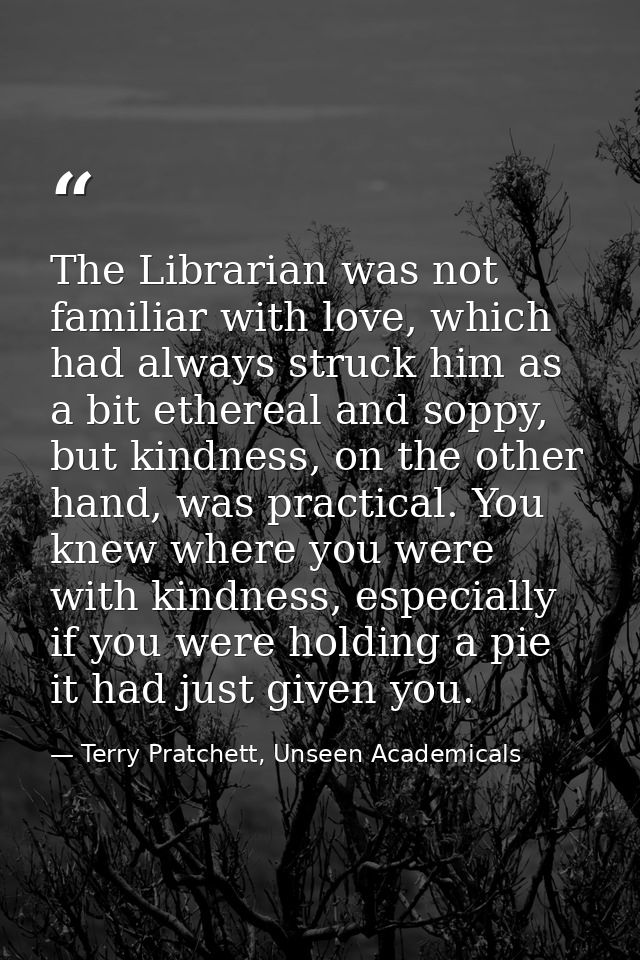 The Librarian was not familiar with love, which had always struck him as a bit ethereal and soppy, but kindness, on the  — Terry Pratchett, Unseen Academicals