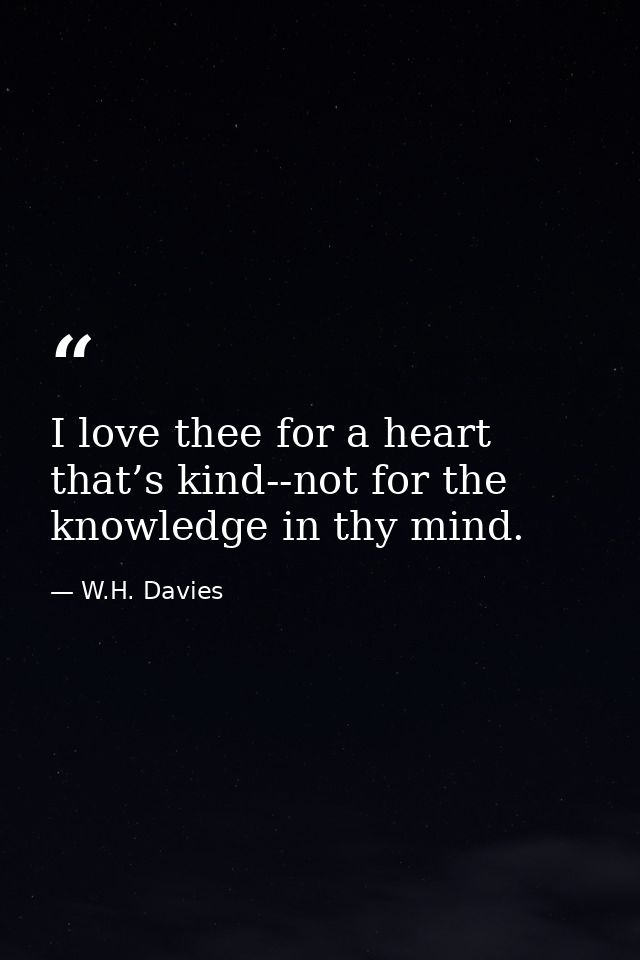 I love thee for a heart that’s kind--not for the knowledge in thy mind. — W.H. Davies