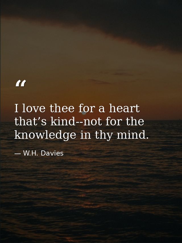 I love thee for a heart that’s kind--not for the knowledge in thy mind. — W.H. Davies
