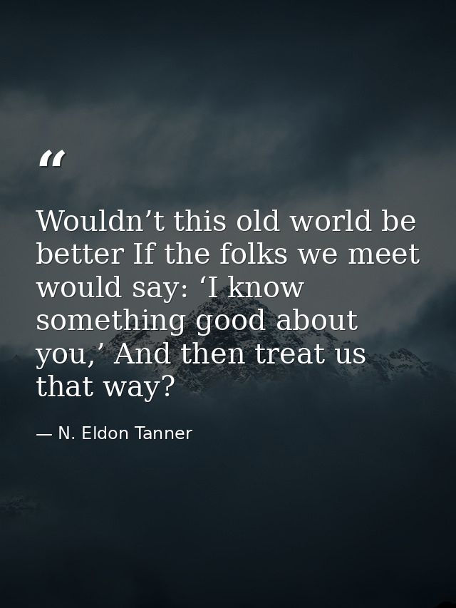 Wouldn’t this old world be better If the folks we meet would say: ‘I know something good about you,’ And then treat us t — N. Eldon Tanner