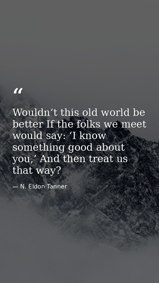 Wouldn’t this old world be better If the folks we meet would say: ‘I know something good about you,’ And then treat us t — N. Eldon Tanner