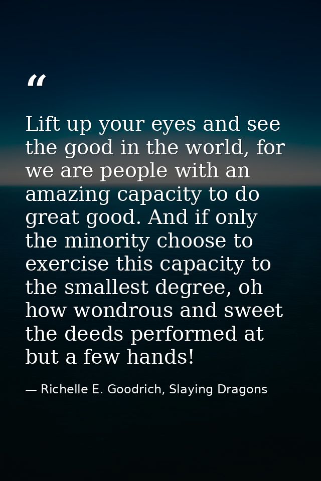 Lift up your eyes and see the good in the world, for we are people with an amazing capacity to do great good. And if onl — Richelle E. Goodrich, Slaying Dragons