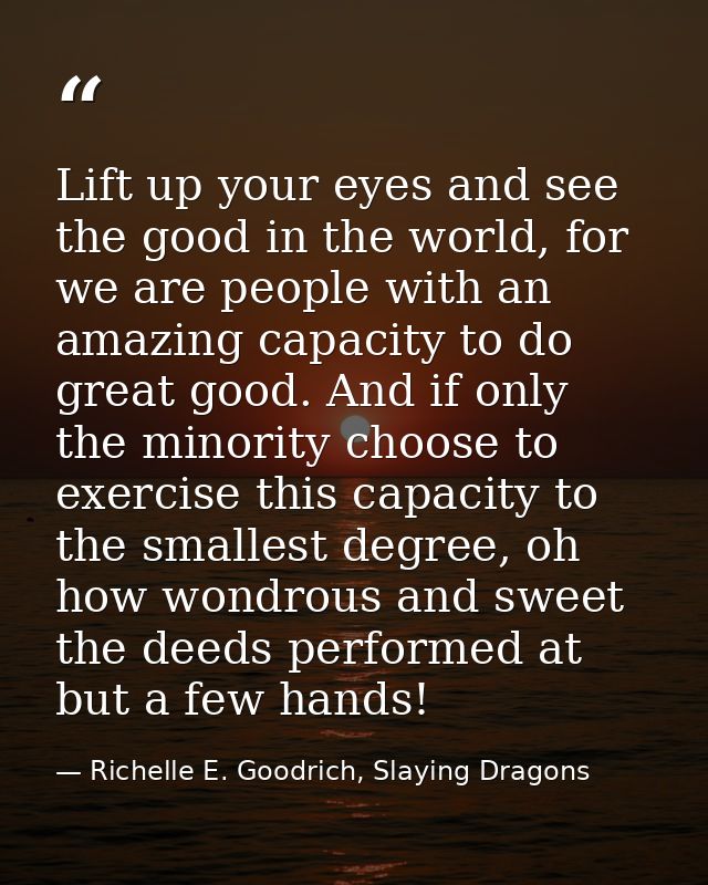 Lift up your eyes and see the good in the world, for we are people with an amazing capacity to do great good. And if onl — Richelle E. Goodrich, Slaying Dragons