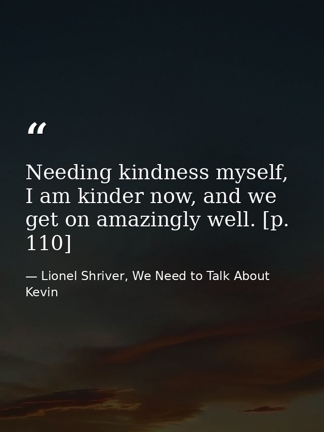 Needing kindness myself, I am kinder now, and we get on amazingly well. [p. 110] — Lionel Shriver, We Need to Talk About Kevin