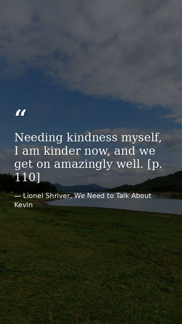 Needing kindness myself, I am kinder now, and we get on amazingly well. [p. 110] — Lionel Shriver, We Need to Talk About Kevin
