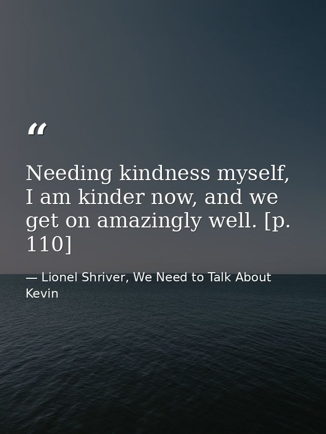 Needing kindness myself, I am kinder now, and we get on amazingly well. [p. 110] — Lionel Shriver, We Need to Talk About Kevin