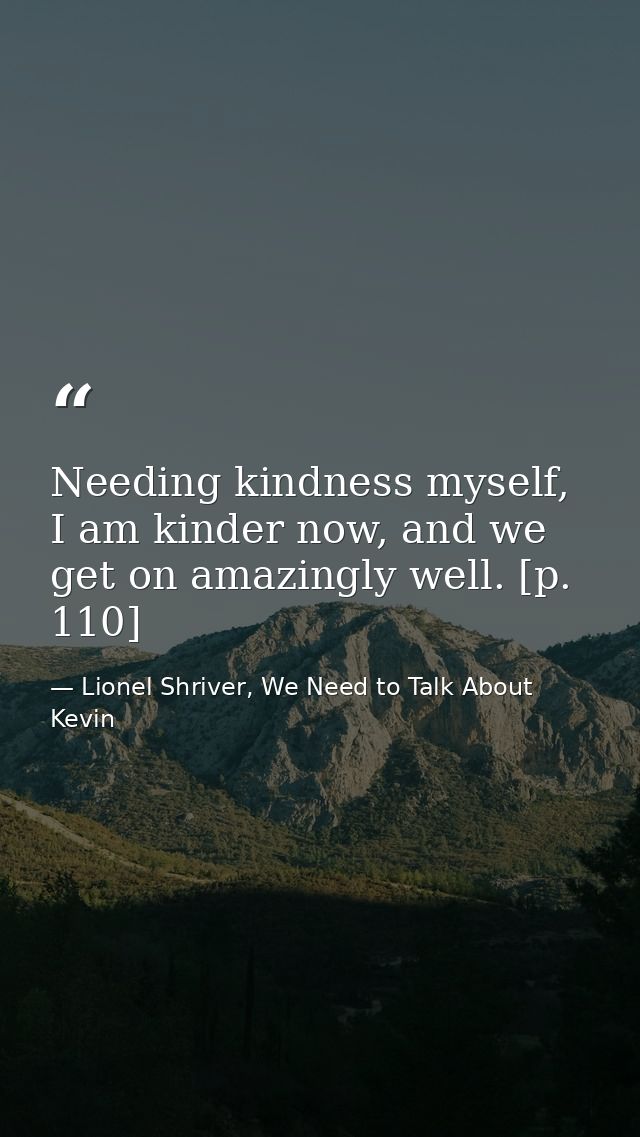 Needing kindness myself, I am kinder now, and we get on amazingly well. [p. 110] — Lionel Shriver, We Need to Talk About Kevin